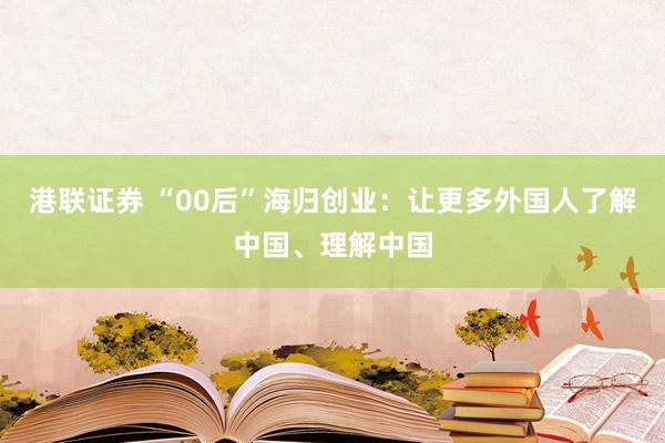 港联证券 “00后”海归创业：让更多外国人了解中国、理解中国