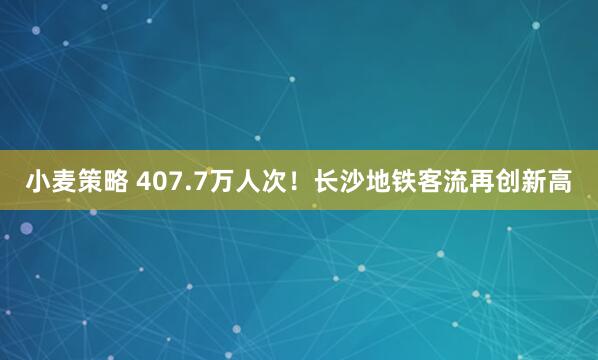 小麦策略 407.7万人次！长沙地铁客流再创新高