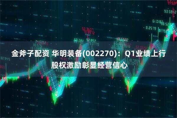 金斧子配资 华明装备(002270)：Q1业绩上行 股权激励彰显经营信心