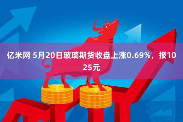 亿米网 5月20日玻璃期货收盘上涨0.69%，报1025元