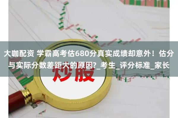大咖配资 学霸高考估680分真实成绩却意外！估分与实际分数差距大的原因?_考生_评分标准_家长