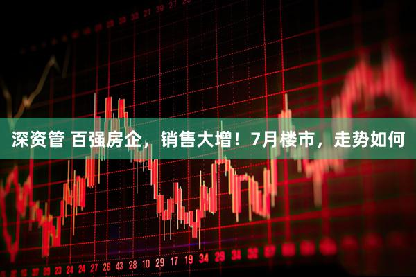 深资管 百强房企，销售大增！7月楼市，走势如何