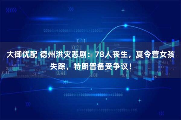 大御优配 德州洪灾悲剧：78人丧生，夏令营女孩失踪，特朗普备受争议！