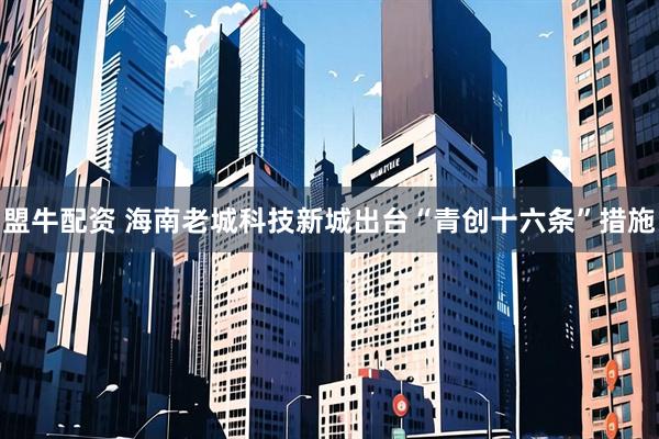 盟牛配资 海南老城科技新城出台“青创十六条”措施