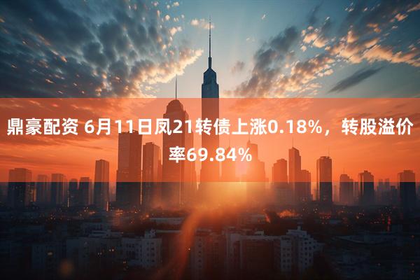 鼎豪配资 6月11日凤21转债上涨0.18%，转股溢价率69.84%