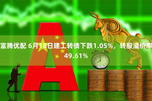 富腾优配 6月18日建工转债下跌1.05%，转股溢价率49.61%